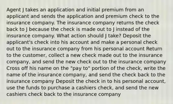 Agent J takes an application and initial premium from an applicant and sends the application and premium check to the insurance company. The insurance company returns the check back to J because the check is made out to J instead of the insurance company. What action should J take? Deposit the applicant's check into his account and make a personal check out to the insurance company from his personal account Return to the customer, collect a new check made out to the insurance company, and send the new check out to the insurance company Cross off his name on the "pay to" portion of the check, write the name of the insurance company, and send the check back to the insurance company Deposit the check in to his personal account, use the funds to purchase a cashiers check, and send the new cashiers check back to the insurance company