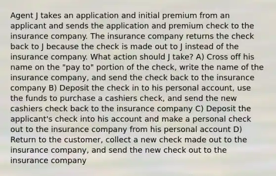 Agent J takes an application and initial premium from an applicant and sends the application and premium check to the insurance company. The insurance company returns the check back to J because the check is made out to J instead of the insurance company. What action should J take? A) Cross off his name on the "pay to" portion of the check, write the name of the insurance company, and send the check back to the insurance company B) Deposit the check in to his personal account, use the funds to purchase a cashiers check, and send the new cashiers check back to the insurance company C) Deposit the applicant's check into his account and make a personal check out to the insurance company from his personal account D) Return to the customer, collect a new check made out to the insurance company, and send the new check out to the insurance company