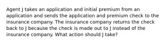 Agent J takes an application and initial premium from an application and sends the application and premium check to the insurance company. The insurance company returns the check back to J because the check is made out to J instead of the insurance company. What action should J take?