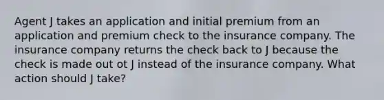 Agent J takes an application and initial premium from an application and premium check to the insurance company. The insurance company returns the check back to J because the check is made out ot J instead of the insurance company. What action should J take?