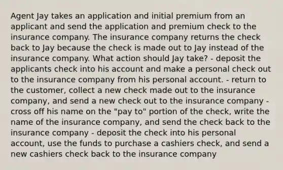 Agent Jay takes an application and initial premium from an applicant and send the application and premium check to the insurance company. The insurance company returns the check back to Jay because the check is made out to Jay instead of the insurance company. What action should Jay take? - deposit the applicants check into his account and make a personal check out to the insurance company from his personal account. - return to the customer, collect a new check made out to the insurance company, and send a new check out to the insurance company - cross off his name on the "pay to" portion of the check, write the name of the insurance company, and send the check back to the insurance company - deposit the check into his personal account, use the funds to purchase a cashiers check, and send a new cashiers check back to the insurance company