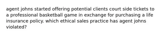 agent johns started offering potential clients court side tickets to a professional basketball game in exchange for purchasing a life insurance policy. which ethical sales practice has agent johns violated?