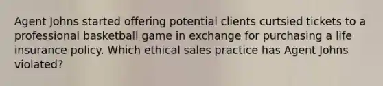 Agent Johns started offering potential clients curtsied tickets to a professional basketball game in exchange for purchasing a life insurance policy. Which ethical sales practice has Agent Johns violated?