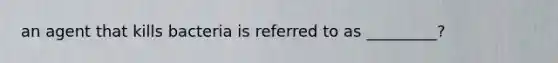 an agent that kills bacteria is referred to as _________?