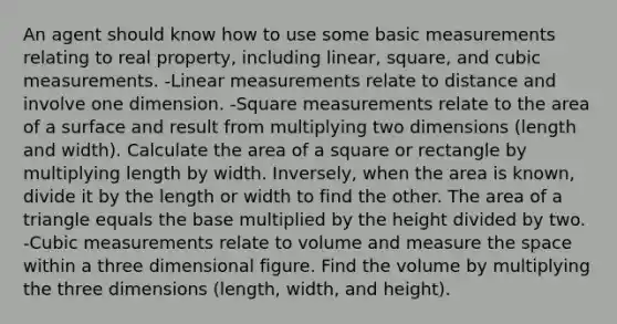 An agent should know how to use some basic measurements relating to real property, including linear, square, and cubic measurements. -Linear measurements relate to distance and involve one dimension. -Square measurements relate to the area of a surface and result from multiplying two dimensions (length and width). Calculate the area of a square or rectangle by multiplying length by width. Inversely, when the area is known, divide it by the length or width to find the other. The area of a triangle equals the base multiplied by the height divided by two. -Cubic measurements relate to volume and measure the space within a three dimensional figure. Find the volume by multiplying the three dimensions (length, width, and height).