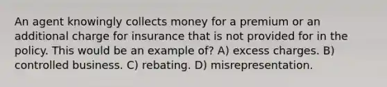 An agent knowingly collects money for a premium or an additional charge for insurance that is not provided for in the policy. This would be an example of? A) excess charges. B) controlled business. C) rebating. D) misrepresentation.