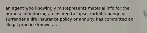 an agent who knowingly misrepresents material info for the purpose of inducing an insured to lapse, forfeit, change or surrender a life insurance policy or annuity has committed an illegal practice known as