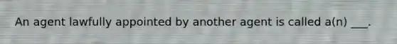 An agent lawfully appointed by another agent is called a(n) ___.