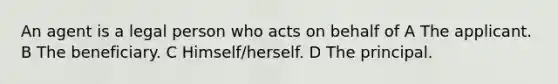 An agent is a legal person who acts on behalf of A The applicant. B The beneficiary. C Himself/herself. D The principal.