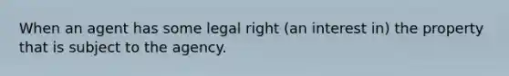 When an agent has some legal right (an interest in) the property that is subject to the agency.