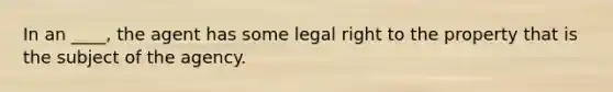 In an ____, the agent has some legal right to the property that is the subject of the agency.