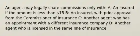 An agent may legally share commissions only with: A: An insured if the amount is less than 15 B: An insured, with prior approval from the Commissioner of Insurance C: Another agent who has an appointment with a different insurance company D: Another agent who is licensed in the same line of insurance