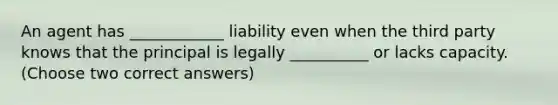 An agent has ____________ liability even when the third party knows that the principal is legally __________ or lacks capacity. (Choose two correct answers)