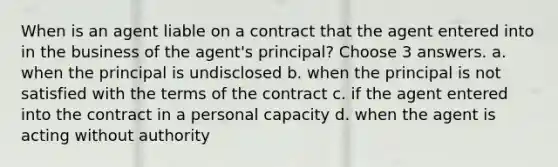 When is an agent liable on a contract that the agent entered into in the business of the agent's principal? Choose 3 answers. a. when the principal is undisclosed b. when the principal is not satisfied with the terms of the contract c. if the agent entered into the contract in a personal capacity d. when the agent is acting without authority