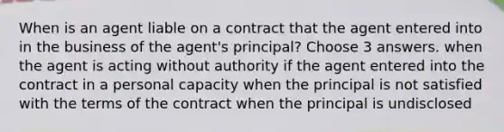 When is an agent liable on a contract that the agent entered into in the business of the agent's principal? Choose 3 answers. when the agent is acting without authority if the agent entered into the contract in a personal capacity when the principal is not satisfied with the terms of the contract when the principal is undisclosed