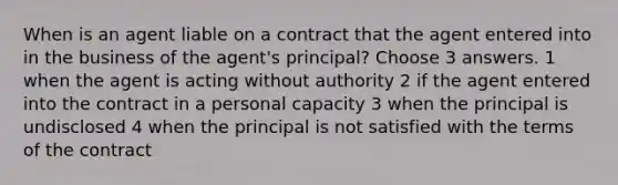 When is an agent liable on a contract that the agent entered into in the business of the agent's principal? Choose 3 answers. 1 when the agent is acting without authority 2 if the agent entered into the contract in a personal capacity 3 when the principal is undisclosed 4 when the principal is not satisfied with the terms of the contract