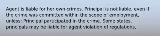 Agent is liable for her own crimes. Principal is not liable, even if the crime was committed within the scope of employment, unless: Principal participated in the crime. Some states, principals may be liable for agent violation of regulations.