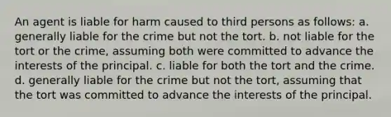 An agent is liable for harm caused to third persons as follows: a. generally liable for the crime but not the tort. b. not liable for the tort or the crime, assuming both were committed to advance the interests of the principal. c. liable for both the tort and the crime. d. generally liable for the crime but not the tort, assuming that the tort was committed to advance the interests of the principal.