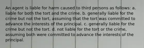 An agent is liable for harm caused to third persons as follows: a. liable for both the tort and the crime. b. generally liable for the crime but not the tort, assuming that the tort was committed to advance the interests of the principal. c. generally liable for the crime but not the tort. d. not liable for the tort or the crime, assuming both were committed to advance the interests of the principal.