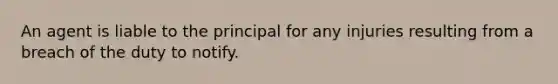 An agent is liable to the principal for any injuries resulting from a breach of the duty to notify.