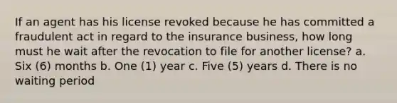 If an agent has his license revoked because he has committed a fraudulent act in regard to the insurance business, how long must he wait after the revocation to file for another license? a. Six (6) months b. One (1) year c. Five (5) years d. There is no waiting period