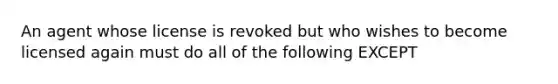 An agent whose license is revoked but who wishes to become licensed again must do all of the following EXCEPT