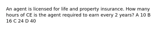 An agent is licensed for life and property insurance. How many hours of CE is the agent required to earn every 2 years? A 10 B 16 C 24 D 40