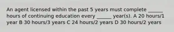 An agent licensed within the past 5 years must complete ______ hours of continuing education every ______ year(s). A 20 hours/1 year B 30 hours/3 years C 24 hours/2 years D 30 hours/2 years