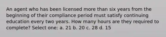 An agent who has been licensed more than six years from the beginning of their compliance period must satisfy continuing education every two years. How many hours are they required to complete? Select one: a. 21 b. 20 c. 28 d. 15