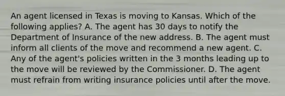 An agent licensed in Texas is moving to Kansas. Which of the following applies? A. The agent has 30 days to notify the Department of Insurance of the new address. B. The agent must inform all clients of the move and recommend a new agent. C. Any of the agent's policies written in the 3 months leading up to the move will be reviewed by the Commissioner. D. The agent must refrain from writing insurance policies until after the move.