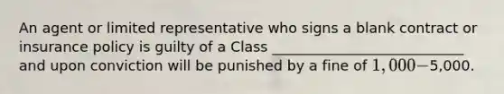 An agent or limited representative who signs a blank contract or insurance policy is guilty of a Class ___________________________ and upon conviction will be punished by a fine of 1,000 -5,000.