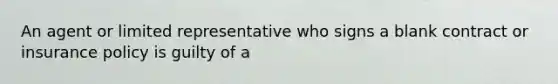 An agent or limited representative who signs a blank contract or insurance policy is guilty of a