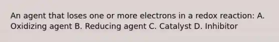 An agent that loses one or more electrons in a redox reaction: A. Oxidizing agent B. Reducing agent C. Catalyst D. Inhibitor