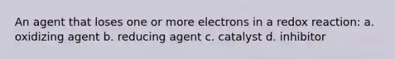 An agent that loses one or more electrons in a redox reaction: a. oxidizing agent b. reducing agent c. catalyst d. inhibitor