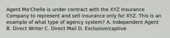 Agent Ma'Chelle is under contract with the XYZ Insurance Company to represent and sell insurance only for XYZ. This is an example of what type of agency system? A. Independent Agent B. Direct Writer C. Direct Mail D. Exclusive/captive