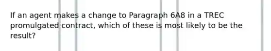 If an agent makes a change to Paragraph 6A8 in a TREC promulgated contract, which of these is most likely to be the result?