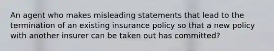 An agent who makes misleading statements that lead to the termination of an existing insurance policy so that a new policy with another insurer can be taken out has committed?