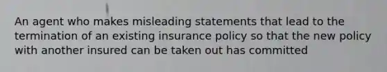 An agent who makes misleading statements that lead to the termination of an existing insurance policy so that the new policy with another insured can be taken out has committed