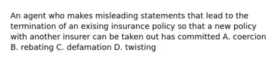 An agent who makes misleading statements that lead to the termination of an exising insurance policy so that a new policy with another insurer can be taken out has committed A. coercion B. rebating C. defamation D. twisting