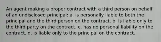 An agent making a proper contract with a third person on behalf of an undisclosed principal: a. is personally liable to both the principal and the third person on the contract. b. is liable only to the third party on the contract. c. has no personal liability on the contract. d. is liable only to the principal on the contract.