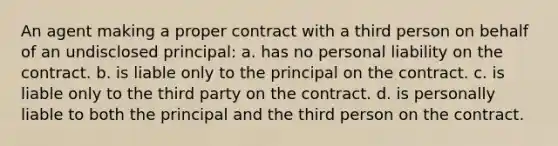 An agent making a proper contract with a third person on behalf of an undisclosed principal: a. has no personal liability on the contract. b. is liable only to the principal on the contract. c. is liable only to the third party on the contract. d. is personally liable to both the principal and the third person on the contract.