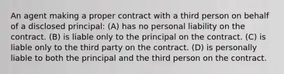 ​An agent making a proper contract with a third person on behalf of a disclosed principal: (A) ​has no personal liability on the contract. (B) ​is liable only to the principal on the contract. (C) ​is liable only to the third party on the contract. (D) ​is personally liable to both the principal and the third person on the contract.