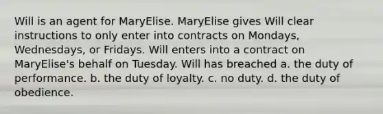 Will is an agent for MaryElise. MaryElise gives Will clear instructions to only enter into contracts on Mondays, Wednesdays, or Fridays. Will enters into a contract on MaryElise's behalf on Tuesday. Will has breached a. the duty of performance. b. the duty of loyalty. c. no duty. d. the duty of obedience.