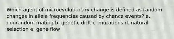 Which agent of microevolutionary change is defined as random changes in allele frequencies caused by chance events? a. nonrandom mating b. genetic drift c. mutations d. natural selection e. gene flow