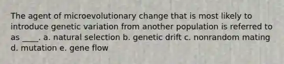 The agent of microevolutionary change that is most likely to introduce genetic variation from another population is referred to as ____. a. natural selection b. genetic drift c. nonrandom mating d. mutation e. gene flow