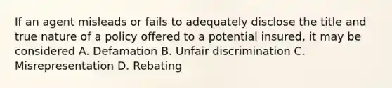 If an agent misleads or fails to adequately disclose the title and true nature of a policy offered to a potential insured, it may be considered A. Defamation B. Unfair discrimination C. Misrepresentation D. Rebating