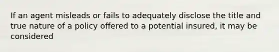 If an agent misleads or fails to adequately disclose the title and true nature of a policy offered to a potential insured, it may be considered