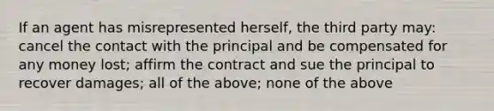 If an agent has misrepresented herself, the third party may: cancel the contact with the principal and be compensated for any money lost; affirm the contract and sue the principal to recover damages; all of the above; none of the above