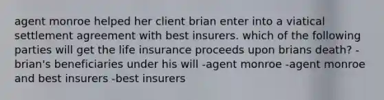 agent monroe helped her client brian enter into a viatical settlement agreement with best insurers. which of the following parties will get the life insurance proceeds upon brians death? -brian's beneficiaries under his will -agent monroe -agent monroe and best insurers -best insurers