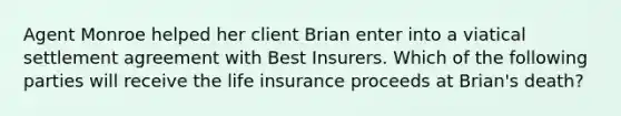 Agent Monroe helped her client Brian enter into a viatical settlement agreement with Best Insurers. Which of the following parties will receive the life insurance proceeds at Brian's death?